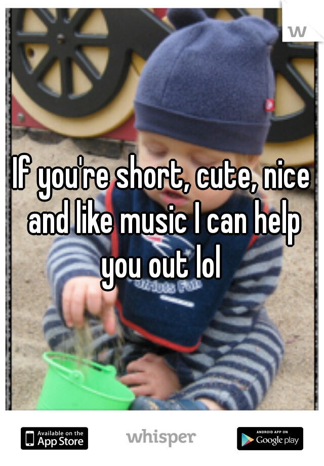 If you're short, cute, nice and like music I can help you out lol 