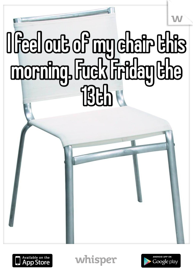 I feel out of my chair this morning. Fuck Friday the 13th