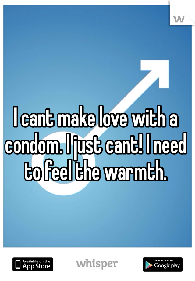 I cant make love with a condom. I just cant! I need to feel the warmth.