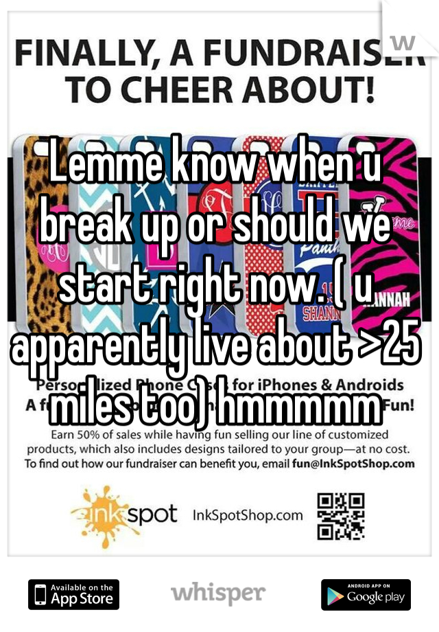 Lemme know when u break up or should we start right now. ( u apparently live about >25 miles too) hmmmmm