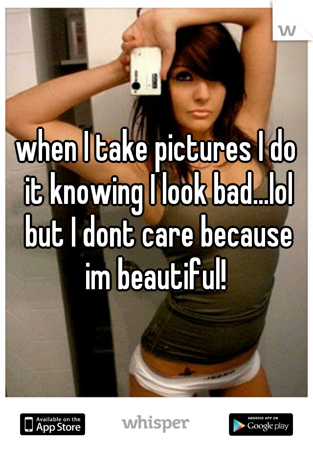 when I take pictures I do it knowing I look bad...lol but I dont care because im beautiful! 
