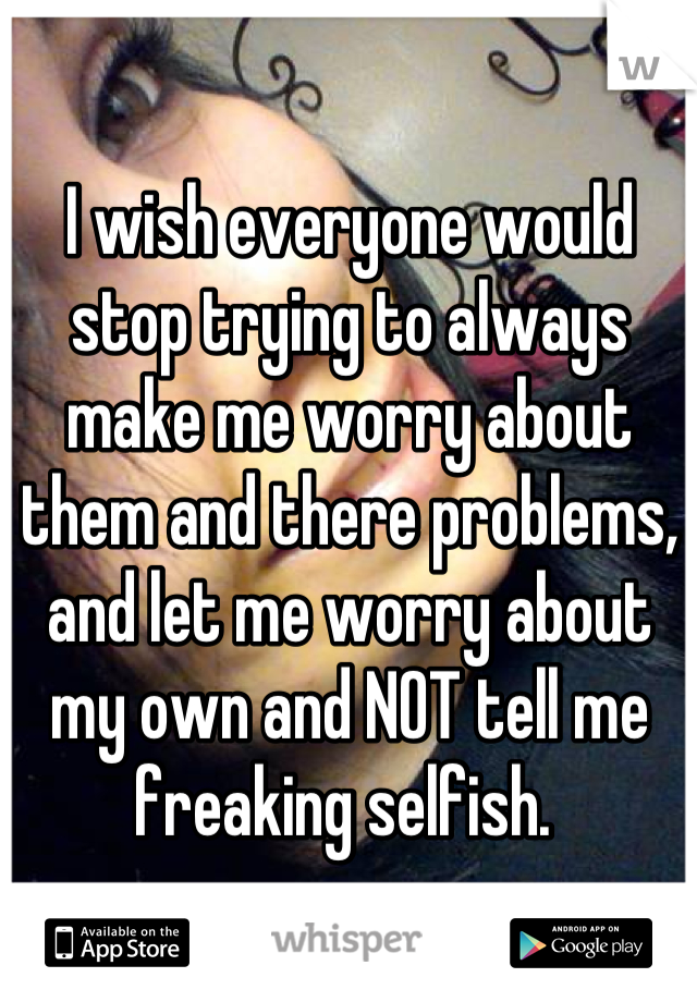 I wish everyone would stop trying to always make me worry about them and there problems, and let me worry about my own and NOT tell me freaking selfish. 