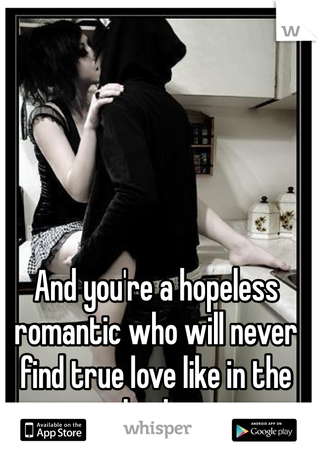 And you're a hopeless romantic who will never find true love like in the books