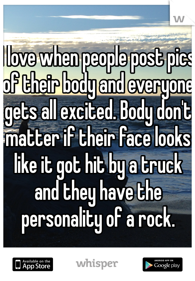 I love when people post pics of their body and everyone gets all excited. Body don't matter if their face looks like it got hit by a truck and they have the personality of a rock.