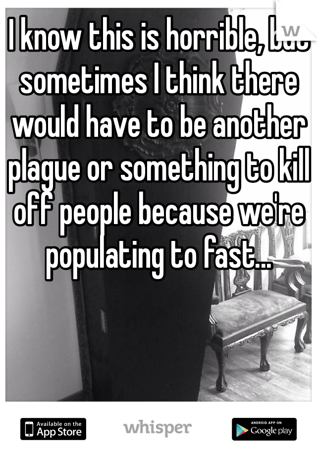 I know this is horrible, but sometimes I think there would have to be another plague or something to kill off people because we're populating to fast...