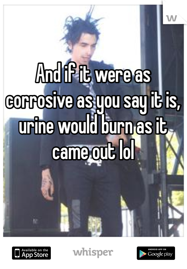 And if it were as corrosive as you say it is, urine would burn as it came out lol