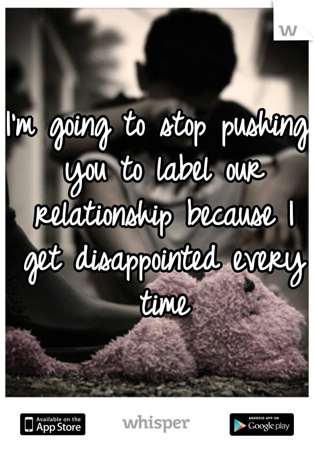 I'm going to stop pushing you to label our relationship because I get disappointed every time