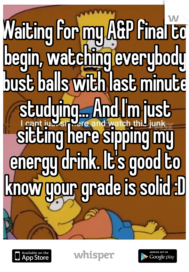 Waiting for my A&P final to begin, watching everybody bust balls with last minute studying... And I'm just sitting here sipping my energy drink. It's good to know your grade is solid :D