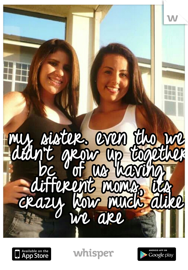 my sister. even tho we didn't grow up together bc  of us having different moms, its crazy how much alike we are 
