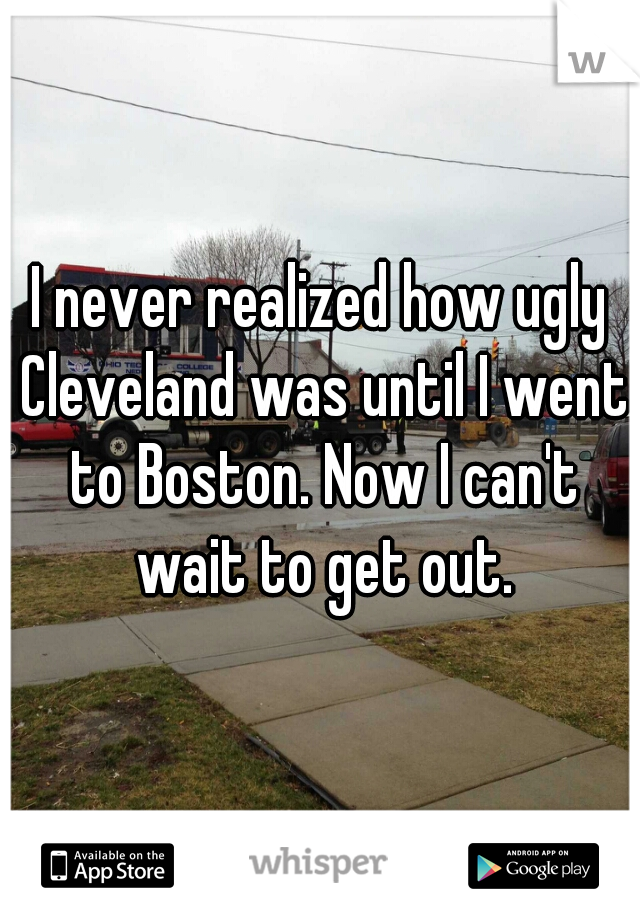 I never realized how ugly Cleveland was until I went to Boston. Now I can't wait to get out.