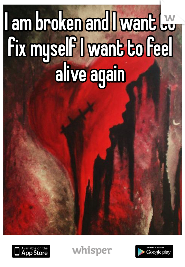 I am broken and I want to fix myself I want to feel alive again