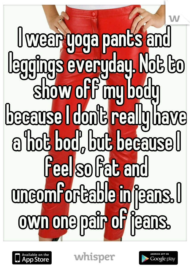 I wear yoga pants and leggings everyday. Not to show off my body because I don't really have a 'hot bod', but because I feel so fat and uncomfortable in jeans. I own one pair of jeans. 