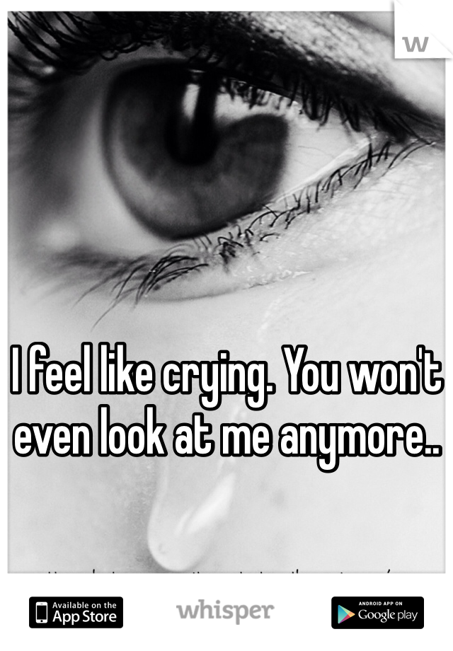 I feel like crying. You won't even look at me anymore..