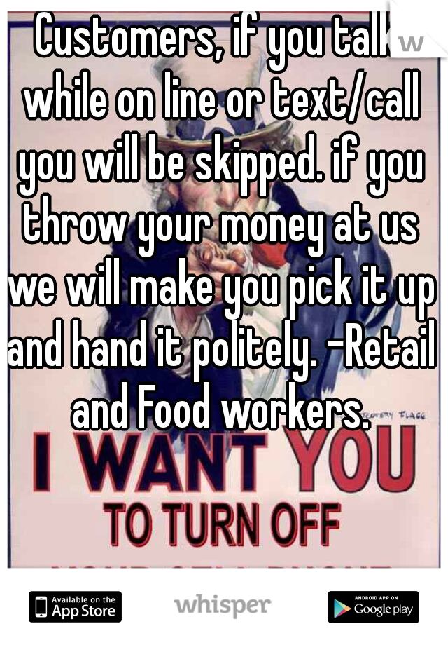 Customers, if you talk while on line or text/call you will be skipped. if you throw your money at us we will make you pick it up and hand it politely. -Retail and Food workers.