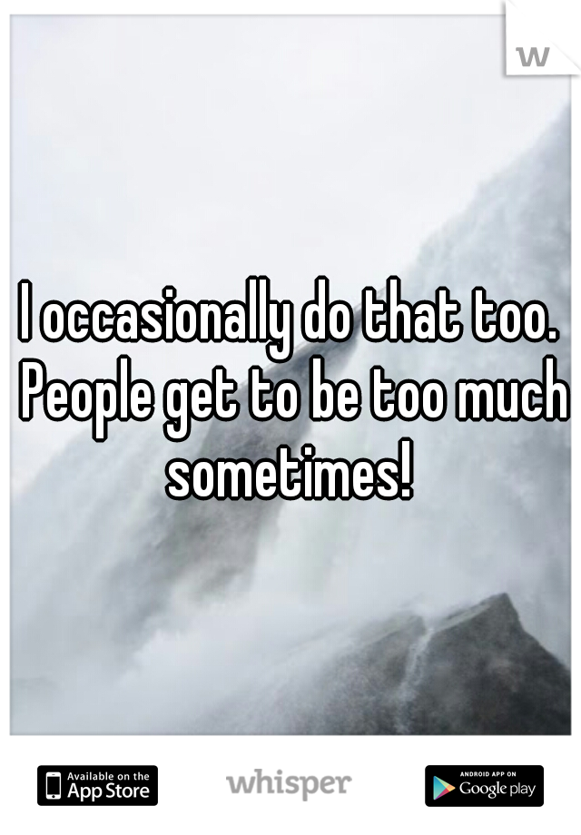 I occasionally do that too. People get to be too much sometimes! 