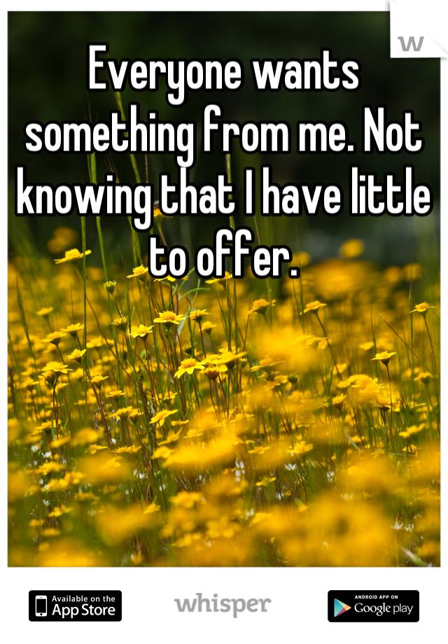 Everyone wants something from me. Not knowing that I have little to offer.