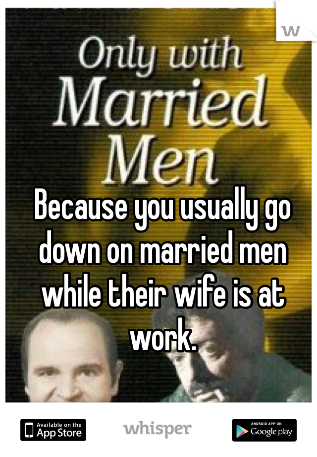 Because you usually go down on married men while their wife is at work.