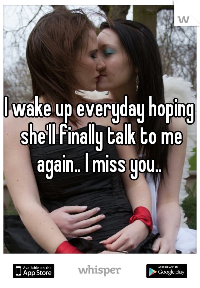 I wake up everyday hoping she'll finally talk to me again.. I miss you.. 