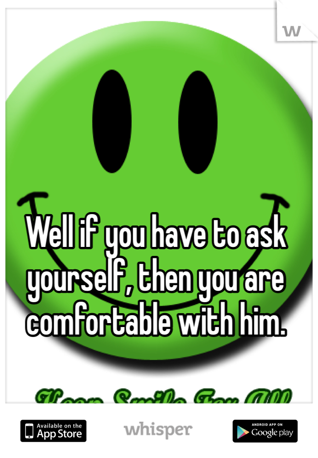 Well if you have to ask yourself, then you are comfortable with him.