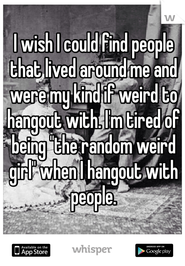I wish I could find people that lived around me and were my kind if weird to hangout with. I'm tired of being "the random weird girl" when I hangout with people.