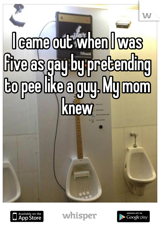 I came out when I was five as gay by pretending to pee like a guy. My mom knew