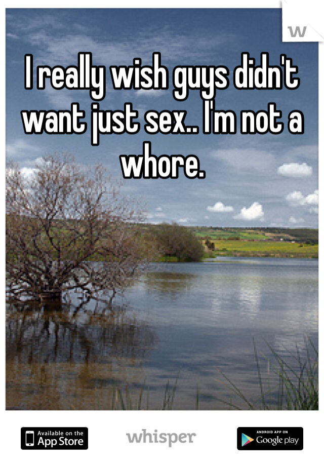 I really wish guys didn't want just sex.. I'm not a whore. 