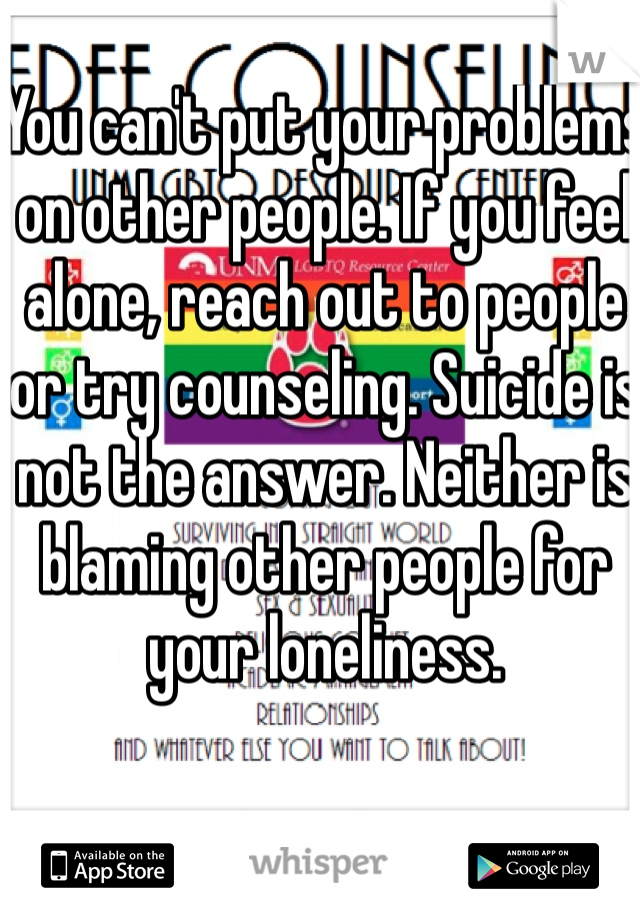 You can't put your problems on other people. If you feel alone, reach out to people or try counseling. Suicide is not the answer. Neither is blaming other people for your loneliness. 