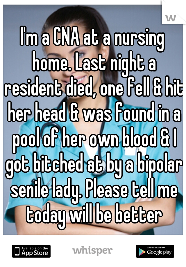 I'm a CNA at a nursing home. Last night a resident died, one fell & hit her head & was found in a pool of her own blood & I got bitched at by a bipolar senile lady. Please tell me today will be better
