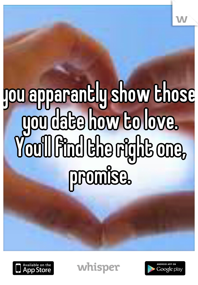 you apparantly show those you date how to love. You'll find the right one, promise.
