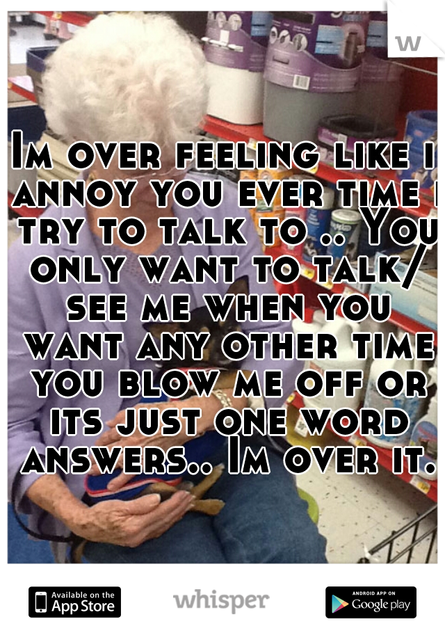 Im over feeling like i annoy you ever time i try to talk to .. You only want to talk/ see me when you want any other time you blow me off or its just one word answers.. Im over it.