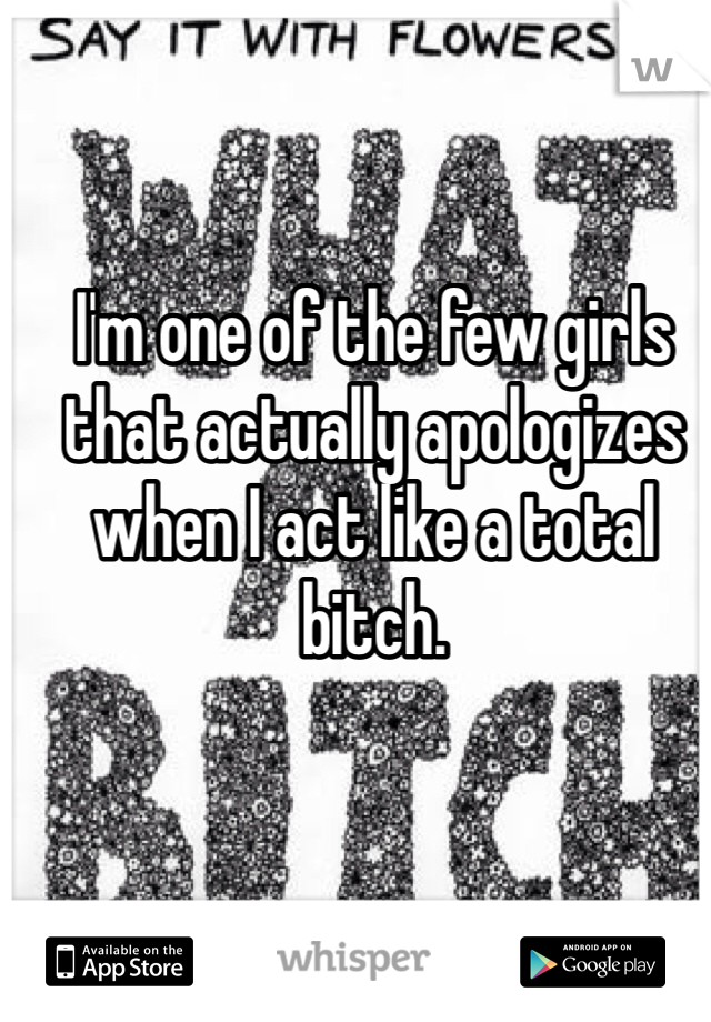 I'm one of the few girls that actually apologizes when I act like a total bitch. 