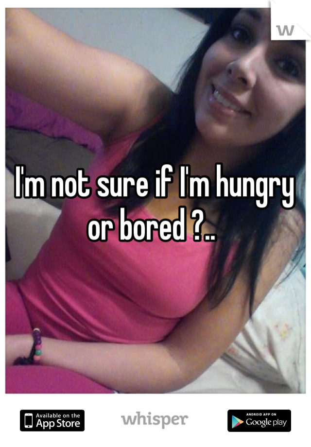 I'm not sure if I'm hungry or bored ?.. 