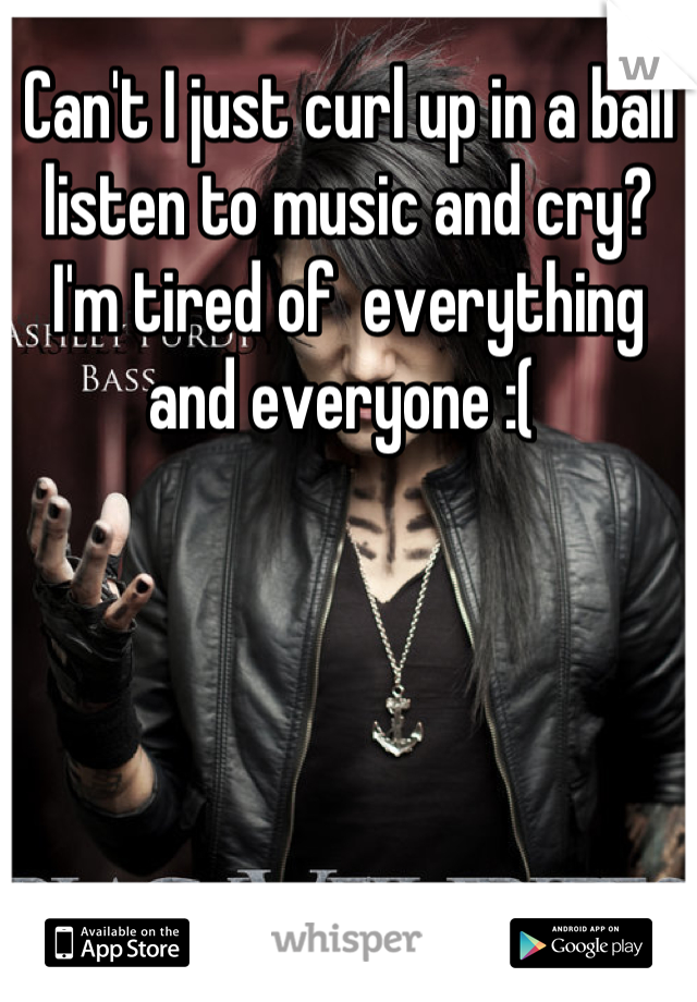 Can't I just curl up in a ball listen to music and cry? I'm tired of  everything and everyone :( 