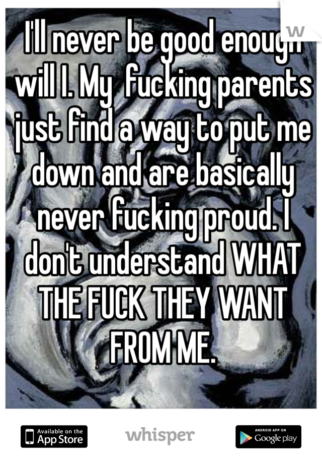 I'll never be good enough will I. My  fucking parents just find a way to put me down and are basically never fucking proud. I don't understand WHAT THE FUCK THEY WANT FROM ME. 