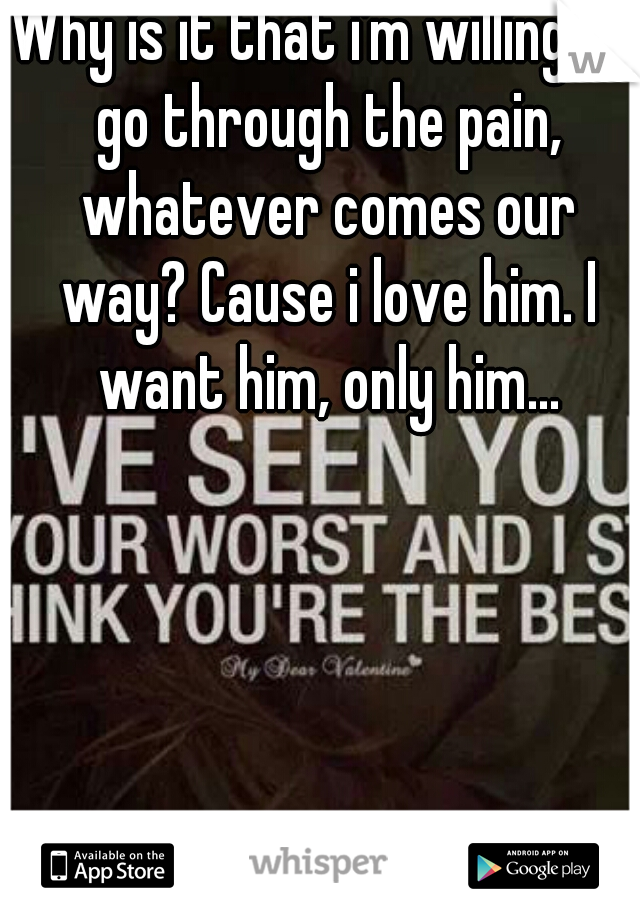 Why is it that i'm willing to go through the pain, whatever comes our way? Cause i love him. I want him, only him...