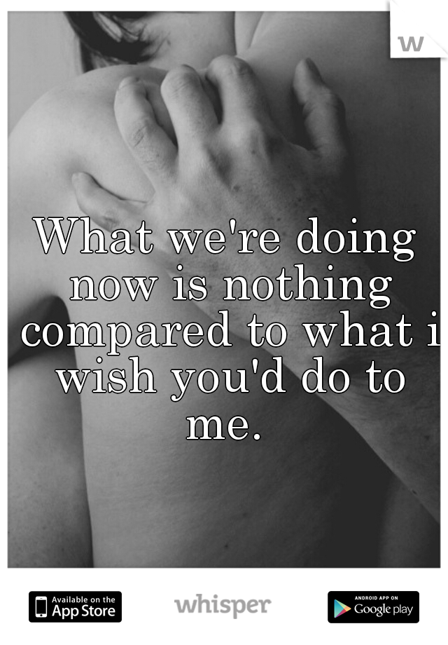 What we're doing now is nothing compared to what i wish you'd do to me. 
