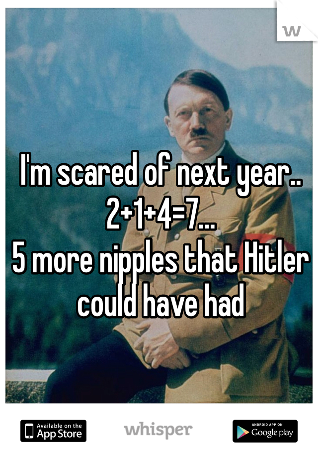 I'm scared of next year.. 2+1+4=7...
5 more nipples that Hitler could have had