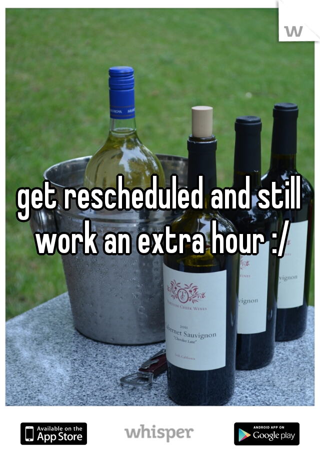 get rescheduled and still work an extra hour :/