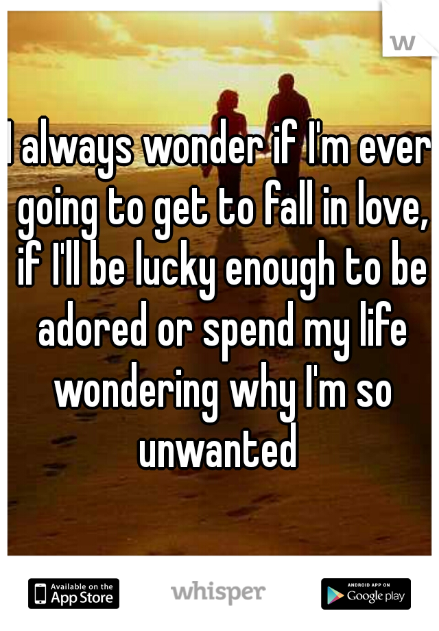 I always wonder if I'm ever going to get to fall in love, if I'll be lucky enough to be adored or spend my life wondering why I'm so unwanted 