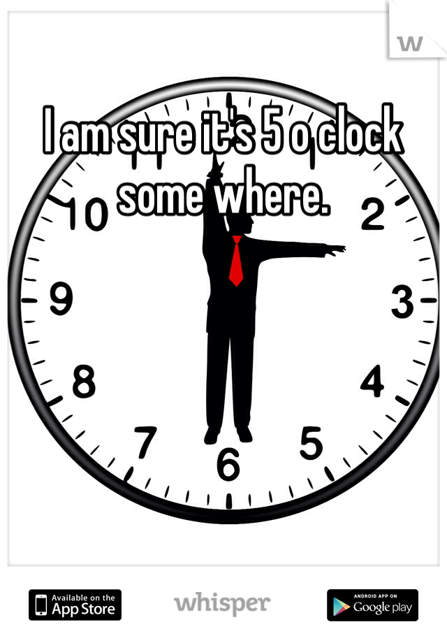 I am sure it's 5 o clock some where.  
