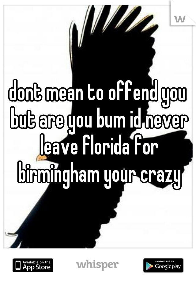 dont mean to offend you but are you bum id never leave florida for birmingham your crazy