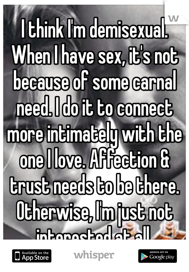 I think I'm demisexual. When I have sex, it's not because of some carnal need. I do it to connect more intimately with the one I love. Affection & trust needs to be there. Otherwise, I'm just not interested at all.