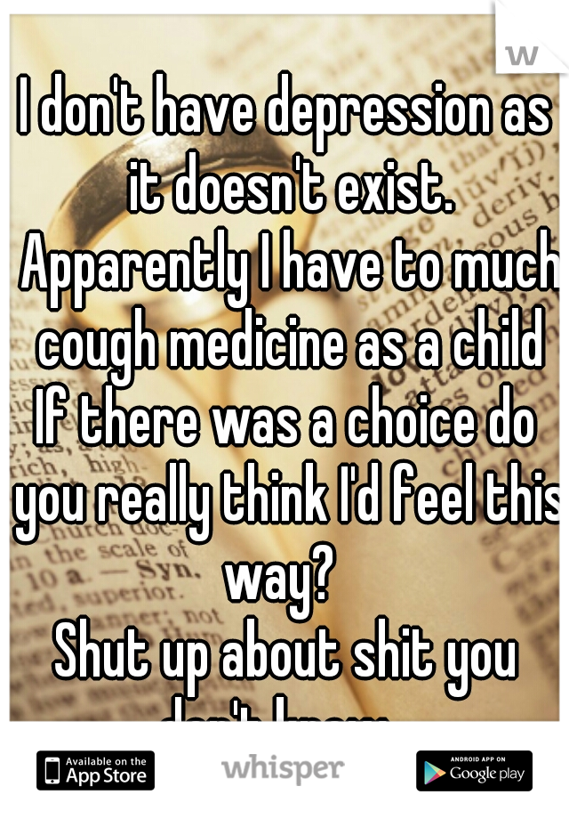 I don't have depression as it doesn't exist. Apparently I have to much cough medicine as a child
If there was a choice do you really think I'd feel this way?  
Shut up about shit you don't know   