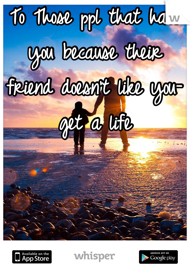To Those ppl that hate you because their friend doesn't like you-get a life