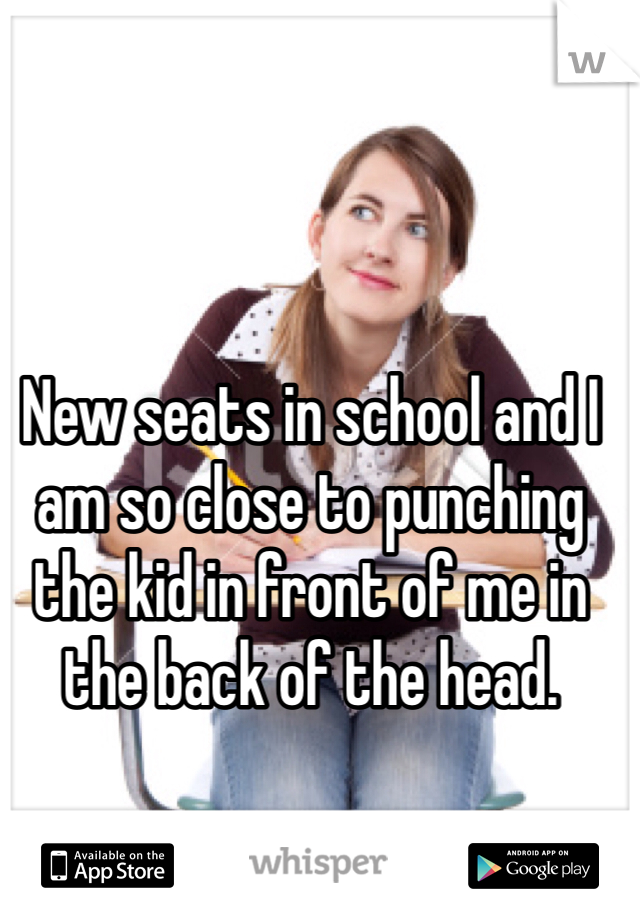 New seats in school and I am so close to punching the kid in front of me in the back of the head.