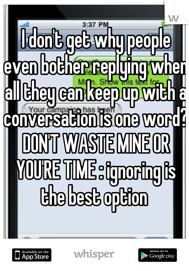 I don't get why people even bother replying when all they can keep up with a conversation is one word? DON'T WASTE MINE OR YOU'RE TIME : ignoring is the best option 
