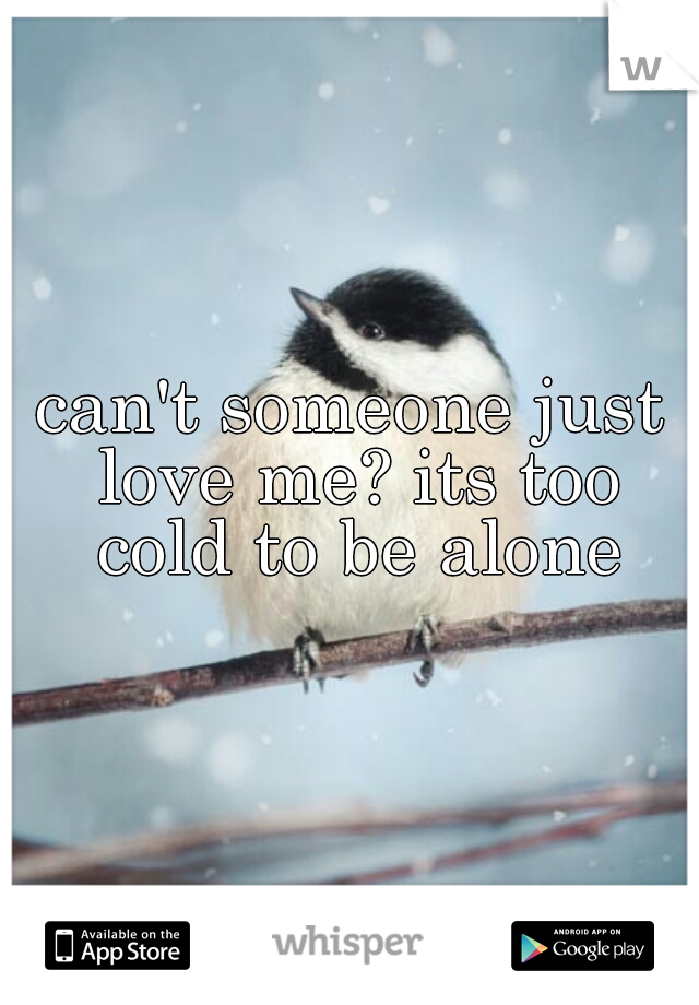 can't someone just love me? its too cold to be alone