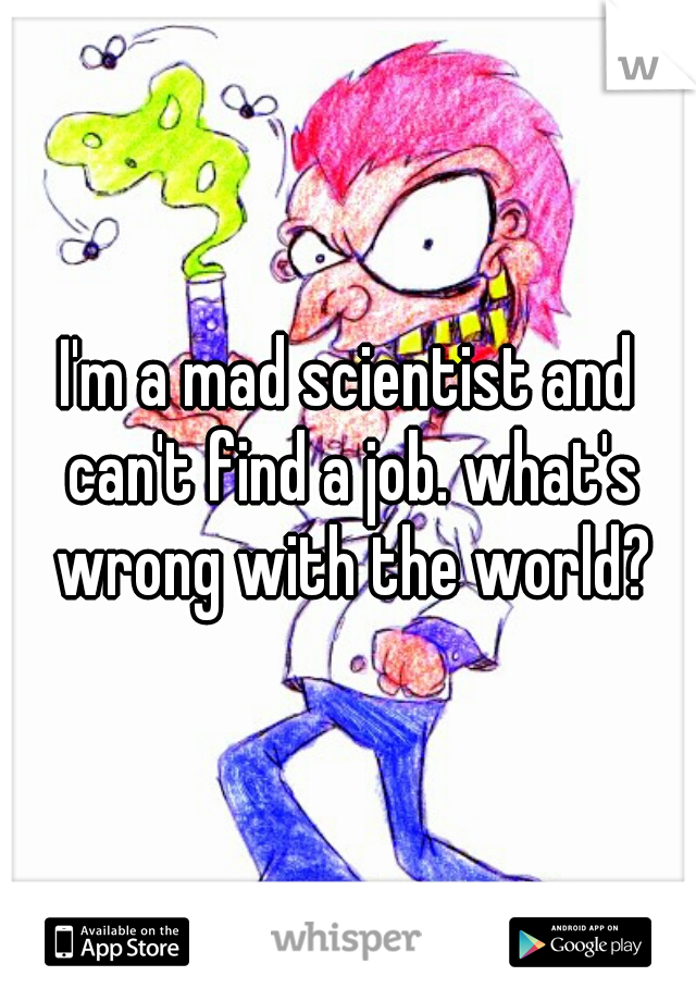 I'm a mad scientist and can't find a job. what's wrong with the world?