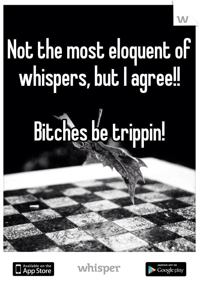 Not the most eloquent of whispers, but I agree!! 

Bitches be trippin!