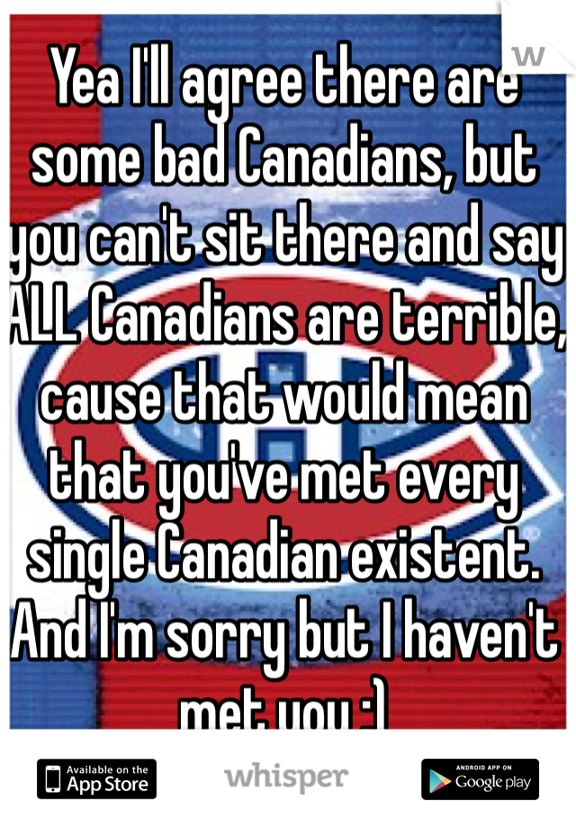 Yea I'll agree there are some bad Canadians, but you can't sit there and say ALL Canadians are terrible, cause that would mean that you've met every single Canadian existent. And I'm sorry but I haven't met you :) 